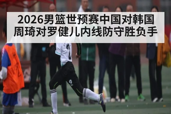 2026男篮世预赛中国对韩国 周琦对罗健儿内线防守胜负手